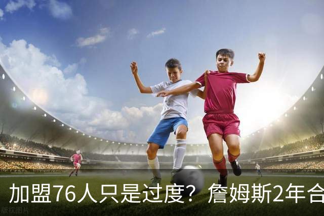 加盟76人只是过度？詹姆斯2年合同另有玄机，恩比德恐成关键因素