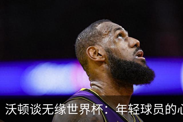 沃顿谈无缘世界杯：年轻球员的心态与未来希望
